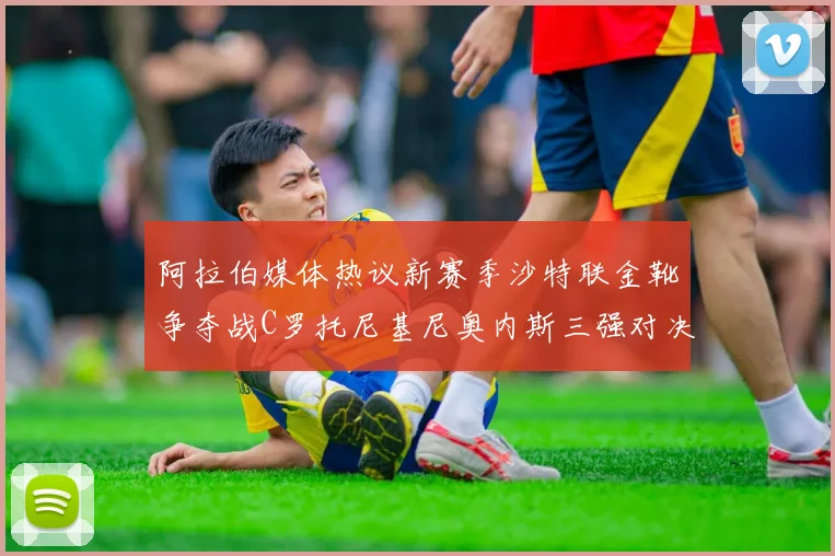阿拉伯媒体热议新赛季沙特联金靴争夺战C罗托尼基尼奥内斯三强对决