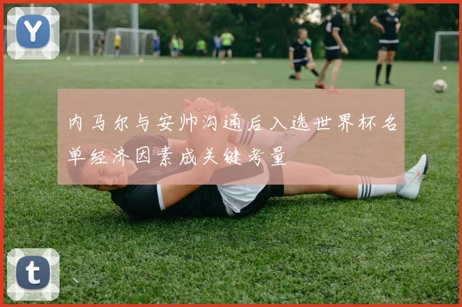 内马尔与安帅沟通后入选世界杯名单经济因素成关键考量