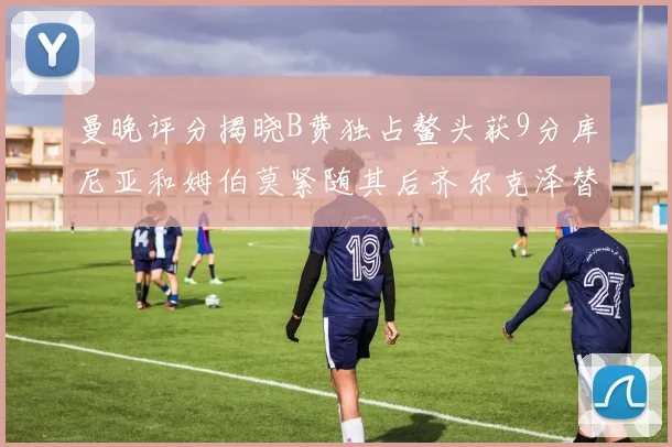 曼晚评分揭晓B费独占鳌头获9分库尼亚和姆伯莫紧随其后齐尔克泽替补仅得5分