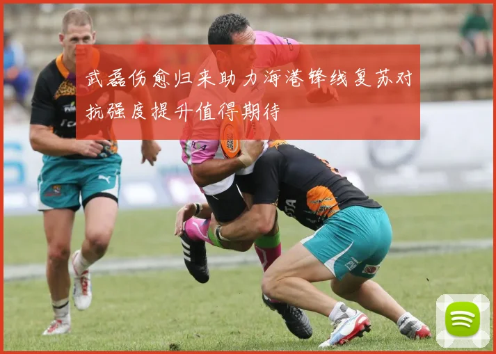 武磊伤愈归来助力海港锋线复苏对抗强度提升值得期待