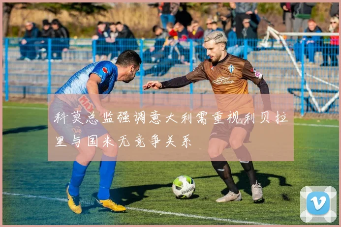科莫总监强调意大利需重视利贝拉里与国米无竞争关系