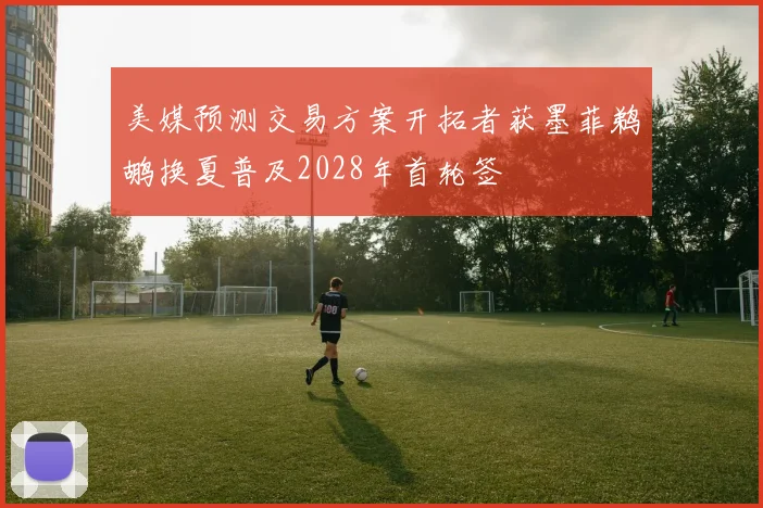 美媒预测交易方案开拓者获墨菲鹈鹕换夏普及2028年首轮签