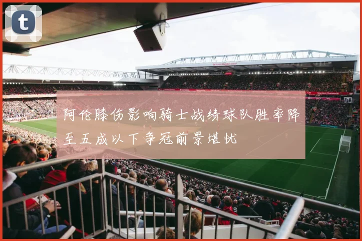 阿伦膝伤影响骑士战绩球队胜率降至五成以下争冠前景堪忧