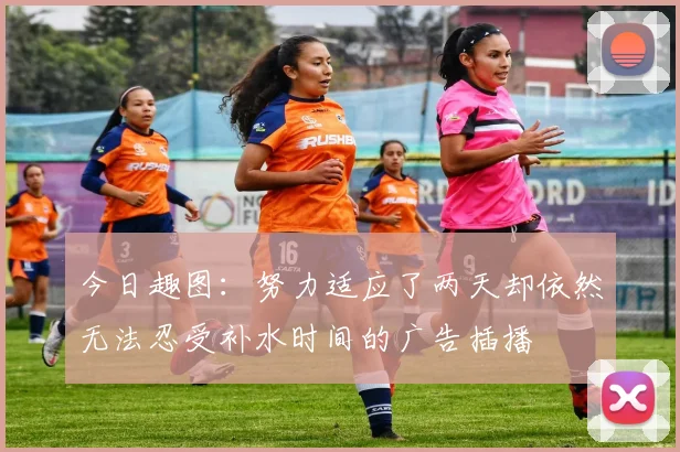 今日趣图：努力适应了两天却依然无法忍受补水时间的广告插播