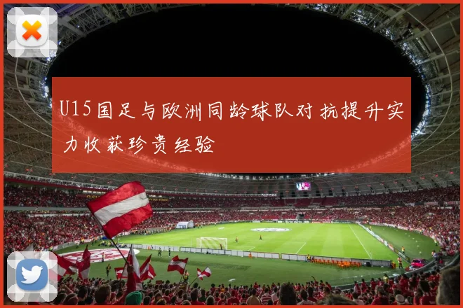 U15国足与欧洲同龄球队对抗提升实力收获珍贵经验