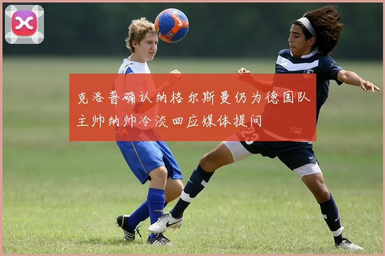 克洛普确认纳格尔斯曼仍为德国队主帅纳帅冷淡回应媒体提问