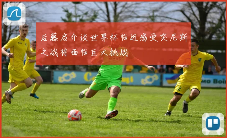 后藤启介谈世界杯临近感受突尼斯之战将面临巨大挑战