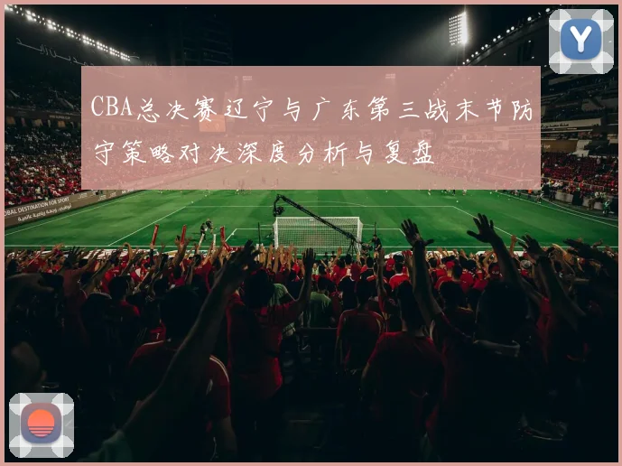 CBA总决赛辽宁与广东第三战末节防守策略对决深度分析与复盘