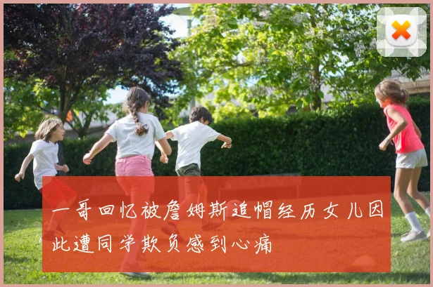 一哥回忆被詹姆斯追帽经历女儿因此遭同学欺负感到心痛
