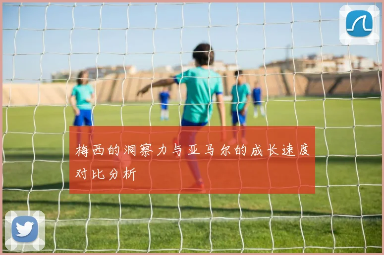 梅西的洞察力与亚马尔的成长速度对比分析