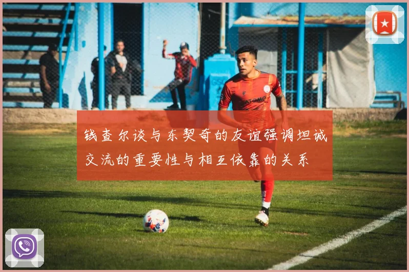 钱查尔谈与东契奇的友谊强调坦诚交流的重要性与相互依靠的关系
