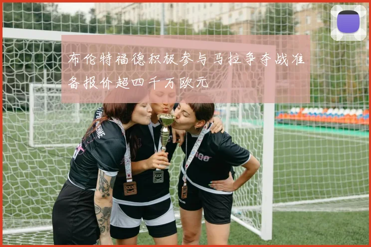 布伦特福德积极参与马拉争夺战准备报价超四千万欧元