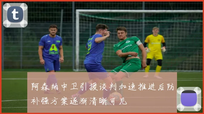 阿森纳中卫引援谈判加速推进后防补强方案逐渐清晰可见