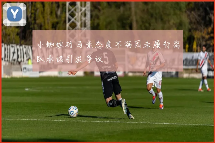 小蜘蛛对马竞态度不满因未履行离队承诺引发争议