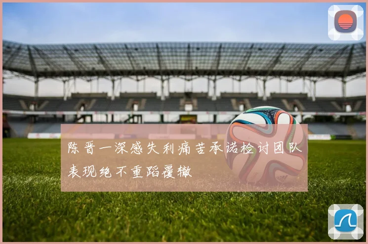 陈晋一深感失利痛苦承诺检讨团队表现绝不重蹈覆辙