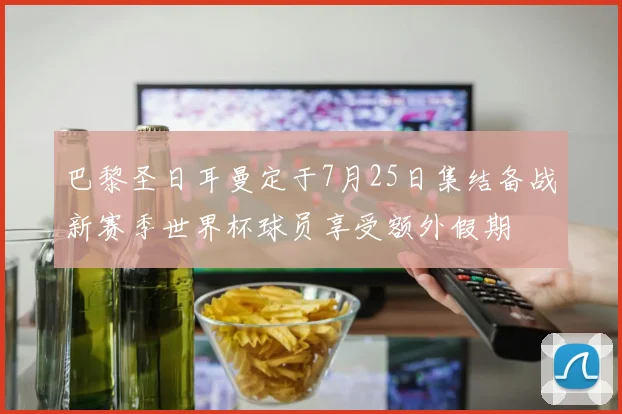 巴黎圣日耳曼定于7月25日集结备战新赛季世界杯球员享受额外假期