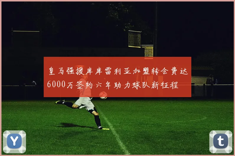皇马强援库库雷利亚加盟转会费达6000万签约六年助力球队新征程