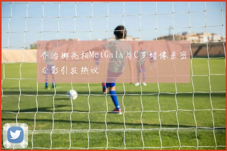 乔治娜亮相MetGala与C罗蜡像亲密合影引发热议