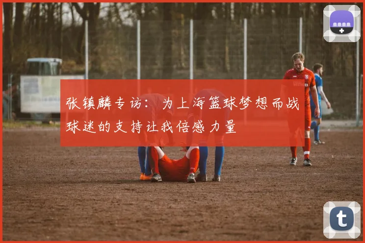 张镇麟专访：为上海篮球梦想而战球迷的支持让我倍感力量
