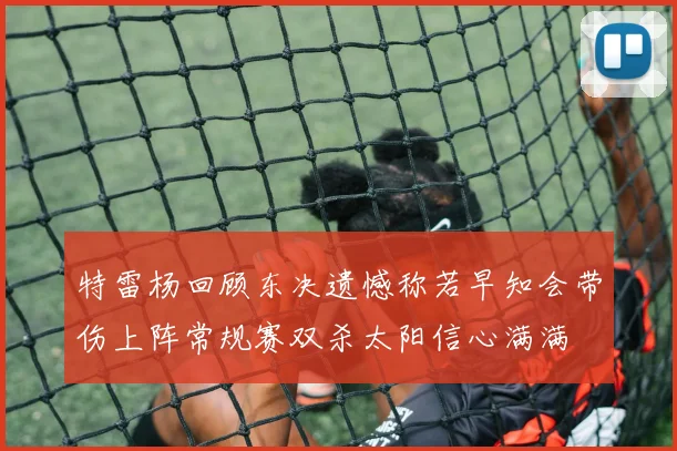 特雷杨回顾东决遗憾称若早知会带伤上阵常规赛双杀太阳信心满满